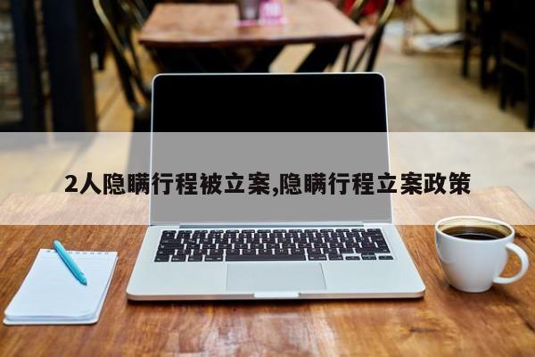 2人隐瞒行程被立案,隐瞒行程立案政策