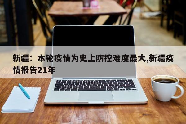 新疆:本轮疫情为史上防控难度最大,新疆疫情报告21年