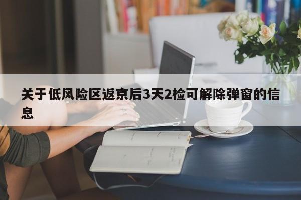 关于低风险区返京后3天2检可解除弹窗的信息