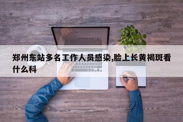 郑州东站多名工作人员感染,脸上长黄褐斑看什么科